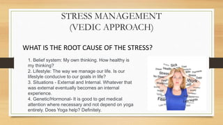 STRESS MANAGEMENT
(VEDIC APPROACH)
WHAT IS THE ROOT CAUSE OF THE STRESS?
1. Belief system: My own thinking. How healthy is
my thinking?
2. Lifestyle: The way we manage our life. Is our
lifestyle conducive to our goals in life?
3. Situations - External and Internal. Whatever that
was external eventually becomes an internal
experience.
4. Genetic/Hormonal- It is good to get medical
attention where necessary and not depend on yoga
entirely. Does Yoga help? Definitely.
 