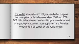 The Vedas are a collection of hymns and other religious
texts composed in India between about 1500 and 1000
BCE. It includes elements such as liturgical material as well
as mythological accounts, poems, prayers, and formulas
considered to be sacred by the Vedic religion.
3
 