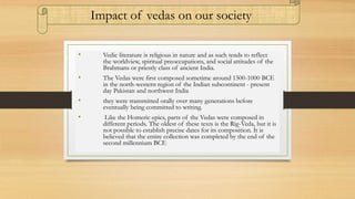 • Vedic literature is religious in nature and as such tends to reflect
the worldview, spiritual preoccupations, and social attitudes of the
Brahmans or priestly class of ancient India.
• The Vedas were first composed sometime around 1500-1000 BCE
in the north-western region of the Indian subcontinent - present
day Pakistan and northwest India
• they were transmitted orally over many generations before
eventually being committed to writing.
• Like the Homeric epics, parts of the Vedas were composed in
different periods. The oldest of these texts is the Rig-Veda, but it is
not possible to establish precise dates for its composition. It is
believed that the entire collection was completed by the end of the
second millennium BCE.
Impact of vedas on our society
 