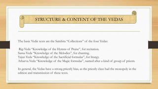 The basic Vedic texts are the Samhita “Collections” of the four Vedas:
Rig-Veda “Knowledge of the Hymns of Praise”, for recitation.
Sama-Veda “Knowledge of the Melodies”, for chanting.
Yajur-Veda “Knowledge of the Sacrificial formulas”, for liturgy.
Atharva-Veda “Knowledge of the Magic formulas”, named after a kind of group of priests.
In general, the Vedas have a strong priestly bias, as the priestly class had the monopoly in the
edition and transmission of these texts.
STRUCTURE & CONTENT OF THE VEDAS
 