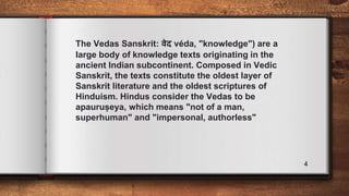 The Vedas Sanskrit: वेद véda, "knowledge") are a
large body of knowledge texts originating in the
ancient Indian subcontinent. Composed in Vedic
Sanskrit, the texts constitute the oldest layer of
Sanskrit literature and the oldest scriptures of
Hinduism. Hindus consider the Vedas to be
apauruṣeya, which means "not of a man,
superhuman" and "impersonal, authorless"
4
 