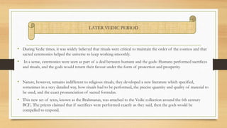 • During Vedic times, it was widely believed that rituals were critical to maintain the order of the cosmos and that
sacred ceremonies helped the universe to keep working smoothly.
• In a sense, ceremonies were seen as part of a deal between humans and the gods: Humans performed sacrifices
and rituals, and the gods would return their favour under the form of protection and prosperity.
• Nature, however, remains indifferent to religious rituals, they developed a new literature which specified,
sometimes in a very detailed way, how rituals had to be performed, the precise quantity and quality of material to
be used, and the exact pronunciation of sacred formulas.
• This new set of texts, known as the Brahmanas, was attached to the Vedic collection around the 6th century
BCE. The priests claimed that if sacrifices were performed exactly as they said, then the gods would be
compelled to respond.
LATER VEDIC PERIOD
 