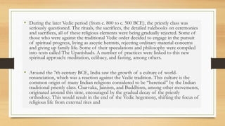 • During the later Vedic period (from c. 800 to c. 500 BCE), the priestly class was
seriously questioned. The rituals, the sacrifices, the detailed rulebooks on ceremonies
and sacrifices, all of these religious elements were being gradually rejected. Some of
those who were against the traditional Vedic order decided to engage in the pursuit
of spiritual progress, living as ascetic hermits, rejecting ordinary material concerns
and giving up family life. Some of their speculations and philosophy were compiled
into texts called The Upanishads. A number of practices were linked to this new
spiritual approach: meditation, celibacy, and fasting, among others.
• Around the 7th century BCE, India saw the growth of a culture of world-
renunciation, which was a reaction against the Vedic tradition. This culture is the
common origin of many Indian religions considered to be “heretical” by the Indian
traditional priestly class. Charvaka, Jainism, and Buddhism, among other movements,
originated around this time, encouraged by the gradual decay of the priestly
orthodoxy. This would result in the end of the Vedic hegemony, shifting the focus of
religious life from external rites and
 