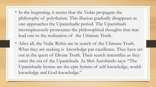 • In the beginning, it seems that the Vedas propagate the
philosophy of polytheism. This illusion gradually disappears as
one approaches the Upanishadic period. The Upanishads
inconspicuously pronounce the philosophical thoughts that may
lead one to the realization of the Ultimate Truth.
• After all, the Vedic Rishis are in search of the Ultimate Truth.
What they are seeking is knowledge par excellence. They have set
out in the quest of Divine Truth. Their search intensifies as they
enter the era of the Upanishads. As Shri Aurobindo says: “The
Upanishadic hymns are the epic hymns of self-knowledge, world-
knowledge and God-knowledge.”
 