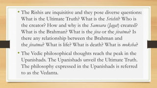 • The Rishis are inquisitive and they pose diverse questions:
What is the Ultimate Truth? What is the Srishti? Who is
the creator? How and why is the Samsara (Jagat) created?
What is the Brahman? What is the jiva or the jivatma? Is
there any relationship between the Brahman and
the jivatma? What is life? What is death? What is moksha?
• The Vedic philosophical thoughts reach the peak in the
Upanishads. The Upanishads unveil the Ultimate Truth.
The philosophy expressed in the Upanishads is referred
to as the Vedanta.
 