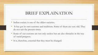 BRIEF EXPLAINATION
• Indian society is one of the oldest societies.
• It has got its own customs and traditions. Some of them are very old. They
do not suit the present times.
• Some of our customs are not only useless but are also obstacles in the way
of social progress.
• It is, therefore, essential that they must be changed.
 