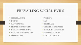 PREVAILING SOCIAL EVILS
• CHILD LABOUR
• DOWRY
• CASTE SYSTEM
• FEMALE INFANTICIDE
• HUMAN TRAFFICKING
• WITCHCRAFT & SORCERY
• CORRUPTION
• POVERTY
• SATI
• ILLITERACY
• GENDER INEQUALITY
• RELIGIOUS CONFLICTS
• SUBSTANCE ABUSE
• CHILD MARRIAGE
 