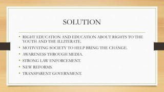 SOLUTION
• RIGHT EDUCATION AND EDUCATION ABOUT RIGHTS TO THE
YOUTH AND THE ILLITERATE.
• MOTIVATING SOCIETY TO HELP BRING THE CHANGE.
• AWARENESS THROUGH MEDIA.
• STRONG LAW ENFORCEMENT.
• NEW REFORMS.
• TRANSPARENT GOVERNMENT.
 