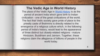 The Vedic Age in World History
The place of the Vedic Age in World History is as the
period of ancient India which gave birth to Indian
civilization - one of the great civilizations of the world.
The fact that Vedic society gave pride of place to the
priestly caste of Brahmins is directly related to the
emergence of a religious culture which, in the following
period of India's history, would lead to the appearance
of three distinct but closely-related religions - mature
Hinduism, Buddhism and Jainism. Together, these
religions claim the allegiance of billions of people in the
world today.
6
 