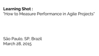 Learning Shot :
"How to Measure Performance in Agile Projects"
São Paulo, SP, Brazil
March 28, 2015
 