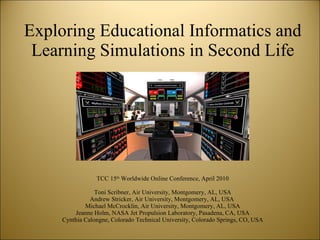 Exploring Educational Informatics and Learning Simulations in Second Life TCC 15 th  Worldwide Online Conference, April 2010 Toni Scribner, Air University, Montgomery, AL, USA Andrew Stricker, Air University, Montgomery, AL, USA  Michael McCrocklin, Air University, Montgomery, AL, USA Jeanne Holm, NASA Jet Propulsion Laboratory, Pasadena, CA, USA Cynthia Calongne, Colorado Technical University, Colorado Springs, CO, USA 