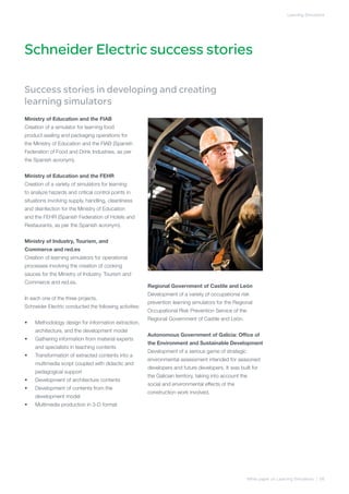 Learning Simulators




Schneider Electric success stories

Success stories in developing and creating
learning simulators
Ministry of Education and the FIAB
Creation of a simulator for learning food
product sealing and packaging operations for
the Ministry of Education and the FIAB (Spanish
Federation of Food and Drink Industries, as per
the Spanish acronym).


Ministry of Education and the FEHR
Creation of a variety of simulators for learning
to analyze hazards and critical control points in
situations involving supply, handling, cleanliness
and disinfection for the Ministry of Education
and the FEHR (Spanish Federation of Hotels and
Restaurants, as per the Spanish acronym).


Ministry of Industry, Tourism, and 	
Commerce and red.es
Creation of learning simulators for operational
processes involving the creation of cooking
sauces for the Ministry of Industry, Tourism and
Commerce and red.es.
                                                         Regional Government of Castile and León
                                                         Development of a variety of occupational risk
In each one of the three projects,
                                                         prevention learning simulators for the Regional
Schneider Electric conducted the following activities:
                                                         Occupational Risk Prevention Service of the
                                                         Regional Government of Castile and León.
•	   Methodology design for information extraction,
     architecture, and the development model
                                                         Autonomous Government of Galicia: Office of
•	   Gathering information from material experts
                                                         the Environment and Sustainable Development
     and specialists in teaching contents
                                                         Development of a serious game of strategic
•	   Transformation of extracted contents into a
                                                         environmental assessment intended for seasoned
     multimedia script coupled with didactic and
                                                         developers and future developers. It was built for
     pedagogical support
                                                         the Galician territory, taking into account the
•	   Development of architecture contents
                                                         social and environmental effects of the
•	   Development of contents from the
                                                         construction work involved.
     development model
•	   Multimedia production in 3-D format




                                                                                                       White paper on Learning Simulators | 08
 