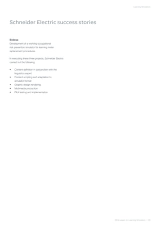 Learning Simulators




Schneider Electric success stories

Endesa
Development of a working occupational
risk prevention simulator for learning meter
replacement procedures.


In executing these three projects, Schneider Electric
carried out the following:


•	   Content definition in conjunction with the
     linguistics expert
•	   Content scripting and adaptation to
     simulator format
•	   Graphic design rendering
•	   Multimedia production
•	   Pilot testing and implementation




                                                        White paper on Learning Simulators | 09
 