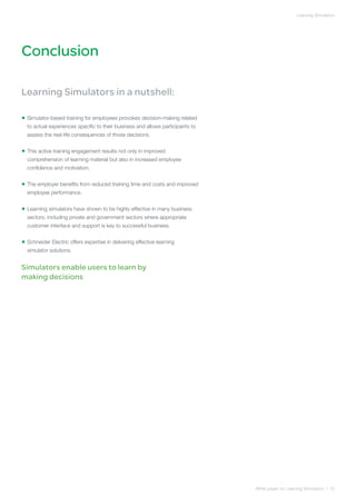 Learning Simulators




Conclusion

Learning Simulators in a nutshell:

• Simulator-based training for employees provokes decision-making related
  
  to actual experiences specific to their business and allows participants to
  assess the real-life consequences of those decisions.


• This active training engagement results not only in improved
  
  comprehension of learning material but also in increased employee
  confidence and motivation.


• The employer benefits from reduced training time and costs and improved
  
  employee performance.


• Learning simulators have shown to be highly effective in many business
  
  sectors, including private and government sectors where appropriate
  customer interface and support is key to successful business.


• Schneider Electric offers expertise in delivering effective learning
  
  simulator solutions.


Simulators enable users to learn by
making decisions




                                                                                White paper on Learning Simulators | 10
 