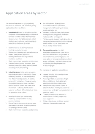 Learning Simulators




Application areas by sector

The areas and sub-areas for applying learning            •	   Risk management: working protocol
simulators are numerous, with simulators yielding             in accordance with occupational risk
significant benefits in all of them:                          management and for dealing with factory
                                                              situations entailing risk
1.	 Utilities sector: there are simulators that help     •	   Machinery configuration and management:
     companies increase the efficiency of commercial          working process using plaster production
     contacts, lower the number of errors in field            machines via the control panel
     decisions, make the right decisions in critical     •	   PLC (a production indicator reading) monitoring:
     situations, and meet good practice standards.            mechanism for reading and monitoring machine
     Areas for application are as follows:                    reading results, such as speed, parts per
                                                              minute, heating times or errors
•	   Customer service situations: processes
     involving new customer sales                        3.	 Transportation sector: the chief
•	   Consumption measurement: gas meter reading               advantages simulators bring to this sector,
•	   Incident management: protocol for                        which is characterized by a high degree of
     reporting information involving customer                 personnel turnover, are training speed and
     breakdown resolution                                     ease, option for simple procedural consultation,
•	   Waste treatment and associated good practices            access to infrequent critical processes, a drop
•	   Plant and station working processes: water               in downtime; and easy adaptation to
     treatment plant and purifying station operation          multiple languages.
     or water pump level monitoring
                                                         The main areas for application are as follows:
2.	 Industrial sector: in this sector, simulators
     enable the elimination of the costs of training     •	   Package handling: protocol for shipment,
     machinery utilization, as well as instruction            handling and palletizing
     time of experienced personnel. In addition,         •	   Receiving and delivery processes: freight
     personnel in training learn through simulation           delivery validation or stock updating in
     of costly and dangerous heavy machinery,                 unloading and receiving freight goods
     without exposure to harm due to the virtual         •	   Safety norms and guidelines: course of
     environment — allowing them to resolve                   action in situations involving risk, as well as
     customer conflicts in different situations. Areas        transport and handling of packages containing
     for application are as follows:                          hazardous freight
                                                         •	   Operating special modes of transport:
•	   Working processes that include heavy                     mechanism for unloading freight using
     machinery: work procedures in using                      heavy equipment
     packing machines                                    •	   Driving under adverse conditions: accident
•	   Course of action for customer service, sales,            prevention in situations entailing risk
     after-sales or call center situations: protocols
     for handling customer queries
•	   Waste treatment and associated good practices




                                                                                                          White paper on Learning Simulators | 06
 