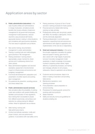 Learning Simulators




Application areas by sector

4.	 Public administration (education): in the              •	   Raising awareness of groups at risk of social
     case of public entities and administrations                exclusion: training processes for foster parents
     in charge of education, simulators provide            •	   Personal autonomy-related skills training:
     benefits that include unification of electronic            carrying out daily activities
     management for all government employees,              •	   Professionals working with risk groups: people
     management model awareness, reduced                        with AIDS, the mentally ill, delinquents, minors,
     downtime, easy procedural self-checks,                     and the chemically dependent
     appropriate decision making in critical situations,   •	   Training professionals in community social
     and compliance with good practice standards.               assistance: supporting local and autonomous
     The main areas for application are as follows:             administrations with regard to application and
                                                                implementation of the new law on dependency
•	   New worker training: documentation
     management in public administration                   6.	 Hotel and restaurant industry: in this sector,
•	   Training in working tools and methodologies:               the simulator application translates into greater
     good practices in file management                          ease and speed in training, given that it is
•	   Raising awareness in serving citizens                      also a sector with a high degree of personnel
     appropriately: proper manners for citizen                  turnover. It provides management model
     services and in addressing citizens from                   awareness, in-depth knowledge of processes
     other cultures                                             involved in preparing certain dishes, higher
•	   Basic administrative legislation and sectorial             efficiency in operational processes, and training
     standards: assessment of environmental                     and message unification for all company
     impact on infrastructures and economic and                 restaurants. Areas for application are as follows:
     budgetary management
•	   Functional skill development: preparation and         •	   Customer service procedures: steps to be
     presentation of written reports and working                taken in making a reservation and providing
     team management                                            table service
•	   Occupational risk prevention: avoiding posture        •	   Maintenance operations: room
     and stress related risks                                   cleaning processes
                                                           •	   Food preparation: sauce preparation or
5.	 Public administration (social services):                    service branding
     here simulators allow the possibility of working      •	   Procedures for receiving goods: protocol for
     under real conditions with people entailing risk,          receiving valid food products
     facilitate communication of new regulations,          •	   Waste treatment
     favor training that is accessible to people           •	   Safety and security norms and guidelines for
     from different social strata, and achieve cost             situations entailing risk
     reduction by unifying training for different
     entities. Areas for application are as follows:


•	   Skills training: working with
     high-performance teams
•	   Conduct and attitude orientation: civility and
     proper conduct, work and performance
     guidance, in accordance with road safety norms




                                                                                                               White paper on Learning Simulators | 07
 