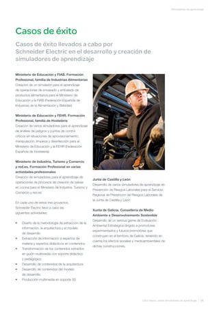 Simuladores de aprendizaje




Casos de éxito
Casos de éxito llevados a cabo por
Schneider Electric en el desarrollo y creación de
simuladores de aprendizaje

Ministerio de Educación y FIAB. Formación
Profesional, familia de Industrias Alimentarias
Creación de un simulador para el aprendizaje
de operaciones de envasado y embalado de
productos alimentarios para el Ministerio de
Educación y la FIAB (Federación Española de
Industrias de la Alimentación y Bebidas)


Ministerio de Educación y FEHR. Formación
Profesional, familia de Hostelería
Creación de varios simuladores para el aprendizaje
de análisis de peligros y puntos de control
críticos en situaciones de aprovisionamiento,
manipulación, limpieza y desinfección para el
Ministerio de Educación y la FEHR (Federación
Española de Hostelería)


Ministerio de Industria, Turismo y Comercio
y red.es. Formación Profesional en varias
actividades profesionales
Creación de simuladores para el aprendizaje de
                                                       Junta de Castilla y León
operaciones de procesos de creación de salsas
                                                       Desarrollo de varios simuladores de aprendizaje en
en cocina para el Ministerio de Industria, Turismo y
                                                       Prevención de Riesgos Laborales para el Servicio
Comercio y red.es
                                                       Regional de Prevención de Riesgos Laborales de
                                                       la Junta de Castilla y León.
En cada uno de estos tres proyectos,
Schneider Electric llevó a cabo las
                                                       Xunta de Galicia. Consellería de Medio
siguientes actividades:
                                                       Ambiente e Desenvolvemento Sostenible
                                                       Desarrollo de un serious game de Evaluación
•	   Diseño de la metodología de extracción de la
                                                       Ambiental Estratégica dirigido a promotores
     información, la arquitectura y el modelo
                                                       experimentados y futuros promotores que
     de desarrollo
                                                       construyen en el territorio de Galicia, teniendo en
•	   Extracción de información a expertos de
                                                       cuenta los efectos sociales y medioambientales de
     materia y expertos didácticos en contenidos
                                                       dichas construcciones.
•	   Transformación de los contenidos extraídos
     en guión multimedia con soporte didáctico
     y pedagógico
•	   Desarrollo de contenidos de la arquitectura
•	   Desarrollo de contenidos del modelo
     de desarrollo
•	   Producción multimedia en soporte 3D




                                                                                           Libro blanco sobre simuladores de aprendizaje | 08
 