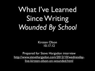 What I’ve Learned
    Since Writing
   Wounded By School
                Kirsten Olson
                    10.17.12

       Prepared for Steve Hargadon interview
http://www.stevehargadon.com/2012/10/wednesday-
         live-kirsten-olson-on-wounded.html
 