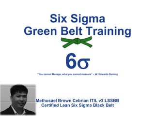 Six Sigma
Green Belt Training
6
Methusael Brown Cebrian ITIL v3 LSSBB
Certified Lean Six Sigma Black Belt
“You cannot Manage, what you cannot measure” – W. Edwards Deming
 