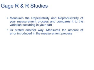Gage R & R Studies
• Measures the Repeatability and Reproducibility of
your measurement process and compares it to the
variation occurring in your part
• Or stated another way, Measures the amount of
error introduced in the measurement process
 