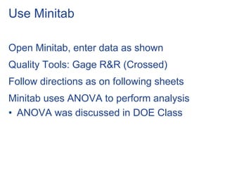 Use Minitab
Open Minitab, enter data as shown
Quality Tools: Gage R&R (Crossed)
Follow directions as on following sheets
Minitab uses ANOVA to perform analysis
• ANOVA was discussed in DOE Class
 