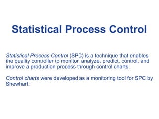 Statistical Process Control (SPC) is a technique that enables
the quality controller to monitor, analyze, predict, control, and
improve a production process through control charts.
Control charts were developed as a monitoring tool for SPC by
Shewhart.
Statistical Process Control
 