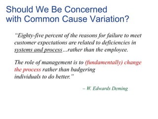 “Eighty-five percent of the reasons for failure to meet
customer expectations are related to deficiencies in
systems and process…rather than the employee.
The role of management is to (fundamentally) change
the process rather than badgering
individuals to do better.”
Should We Be Concerned
with Common Cause Variation?
– W. Edwards Deming
 