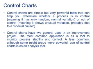 Control Charts
• Control charts are simple but very powerful tools that can
help you determine whether a process is in control
(meaning it has only random, normal variation) or out of
control (meaning it shows unusual variation, probably due
to a "special cause").
• Control charts have two general uses in an improvement
project. The most common application is as a tool to
monitor process stability and control. A less common,
although some might argue more powerful, use of control
charts is as an analysis tool.
 
