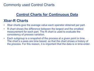 Commonly used Control Charts
Control Charts for Continuous Data
Xbar-R Charts
• Xbar charts give the average value each operator obtained per part.
• R chart shows the difference between the largest and the smallest
measurement for each part. The R chart is used to evaluate the
consistency of process variation.
• Each subgroup is a snapshot of the process at a given point in time.
The chart’s x-axes are time based, so that the chart shows a history of
the process. For this reason, it is important that the data is in time-order.
 