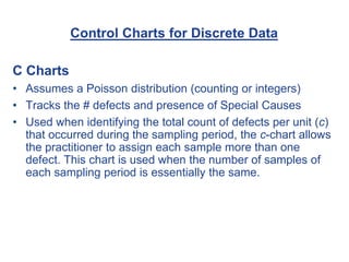 Control Charts for Discrete Data
C Charts
• Assumes a Poisson distribution (counting or integers)
• Tracks the # defects and presence of Special Causes
• Used when identifying the total count of defects per unit (c)
that occurred during the sampling period, the c-chart allows
the practitioner to assign each sample more than one
defect. This chart is used when the number of samples of
each sampling period is essentially the same.
 