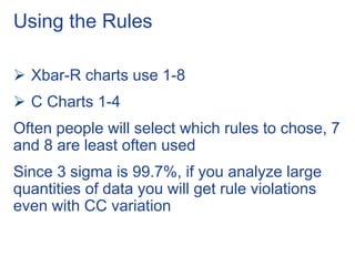 Using the Rules
 Xbar-R charts use 1-8
 C Charts 1-4
Often people will select which rules to chose, 7
and 8 are least often used
Since 3 sigma is 99.7%, if you analyze large
quantities of data you will get rule violations
even with CC variation
 