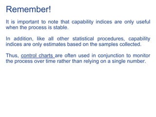 Remember!
It is important to note that capability indices are only useful
when the process is stable.
In addition, like all other statistical procedures, capability
indices are only estimates based on the samples collected.
Thus, control charts are often used in conjunction to monitor
the process over time rather than relying on a single number.
 