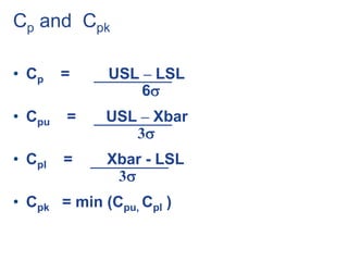 Cp and Cpk
• Cp = USL – LSL
6
• Cpu = USL – Xbar
3
• Cpl = Xbar - LSL
3
• Cpk = min (Cpu, Cpl )
 