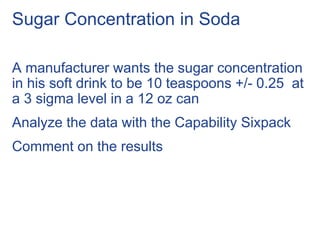 Sugar Concentration in Soda
A manufacturer wants the sugar concentration
in his soft drink to be 10 teaspoons +/- 0.25 at
a 3 sigma level in a 12 oz can
Analyze the data with the Capability Sixpack
Comment on the results
 