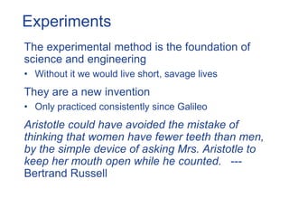 Experiments
The experimental method is the foundation of
science and engineering
• Without it we would live short, savage lives
They are a new invention
• Only practiced consistently since Galileo
Aristotle could have avoided the mistake of
thinking that women have fewer teeth than men,
by the simple device of asking Mrs. Aristotle to
keep her mouth open while he counted. ---
Bertrand Russell
 