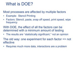 What is DOE?
Most processes are affected by multiple factors
• Example: Stencil Printing
• Factors: Stencil, paste, snap off speed, print speed, wipe
frequency
With DOE, the effect of all the factors can be
determined with a minimum amount of testing
• The results are “statistically significant,” not an opinion
The old way: one experiment for each factor => not
effective
• Requires much more data, interactions are a problem
 