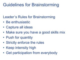 Guidelines for Brainstorming
Leader’s Rules for Brainstorming
• Be enthusiastic
• Capture all ideas
• Make sure you have a good skills mix
• Push for quantity
• Strictly enforce the rules
• Keep intensity high
• Get participation from everybody
 