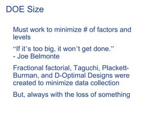 DOE Size
Must work to minimize # of factors and
levels
“If it’s too big, it won’t get done.”
- Joe Belmonte
Fractional factorial, Taguchi, Plackett-
Burman, and D-Optimal Designs were
created to minimize data collection
But, always with the loss of something
 