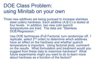 DOE Class Problem:
using Minitab on your own
Three new additives are being pursued to increase stainless
steel cutlery hardness. Each additive (A,B,C) is tested at
four levels. In addition, two new cold quench
temperatures are tried. The data are “Stainless
DOE/Regression.”
Use DOE techniques (Full Factorial, turn randomizer off, 1
replicate, select 2nd order) to determine which additives
have an effect on the hardness and whether quench
temperature is important. Using factorial plots, comment
on the results. What formulation and treatment would you
suggest from these data to maximize hardness? What
future experiments might you want to do to learn more
about hardness as a function of the factors?
 