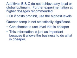 Additives B & C do not achieve any local or
global optimum. Further experimentation at
higher dosages recommended
• Or if costs prohibit, use the highest levels
Quench temp is not statistically significant.
• Can choose to use level that is cheaper
• This information is just as important
because it allows the business to do what
is cheaper.
 