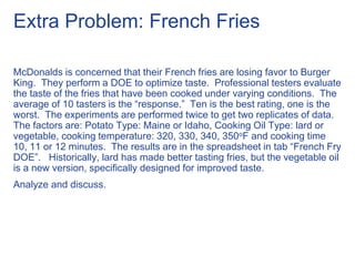 Extra Problem: French Fries
McDonalds is concerned that their French fries are losing favor to Burger
King. They perform a DOE to optimize taste. Professional testers evaluate
the taste of the fries that have been cooked under varying conditions. The
average of 10 tasters is the “response.” Ten is the best rating, one is the
worst. The experiments are performed twice to get two replicates of data.
The factors are: Potato Type: Maine or Idaho, Cooking Oil Type: lard or
vegetable, cooking temperature: 320, 330, 340, 350oF and cooking time
10, 11 or 12 minutes. The results are in the spreadsheet in tab “French Fry
DOE”. Historically, lard has made better tasting fries, but the vegetable oil
is a new version, specifically designed for improved taste.
Analyze and discuss.
 