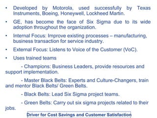• Developed by Motorola, used successfully by Texas
Instruments, Boeing, Honeywell, Lockheed Martin.
• GE, has become the face of Six Sigma due to its wide
adoption throughout the organization.
• Internal Focus: Improve existing processes – manufacturing,
business transaction for service industry.
• External Focus: Listens to Voice of the Customer (VoC).
• Uses trained teams
- Champions: Business Leaders, provide resources and
support implementation.
- Master Black Belts: Experts and Culture-Changers, train
and mentor Black Belts/ Green Belts.
- Black Belts: Lead Six Sigma project teams.
- Green Belts: Carry out six sigma projects related to their
jobs.
Driver for Cost Savings and Customer Satisfaction
 