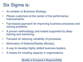 Six Sigma is:
• An enabler to Business Strategy.
• Places customers at the center of the performance
improvements.
• Fact-based approach for improving business processes and
solving problems.
• A proven methodology and toolset supported by deep
training and mentoring.
• Focused on reducing variability of processes
• Elimination of Defects/Wastes (Mudas).
• A way to develop highly skilled business leaders.
• A means for creating capacity in organizations.
Quality is Everyone’s Responsibility
 