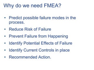 Why do we need FMEA?
• Predict possible failure modes in the
process.
• Reduce Risk of Failure
• Prevent Failure from Happening
• Identify Potential Effects of Failure
• Identify Current Controls in place
• Recommended Action.
 