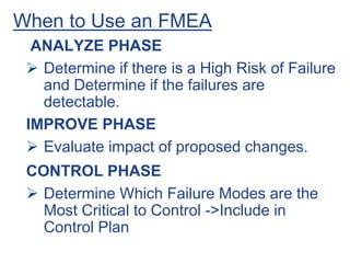 When to Use an FMEA
ANALYZE PHASE
 Determine if there is a High Risk of Failure
and Determine if the failures are
detectable.
IMPROVE PHASE
 Evaluate impact of proposed changes.
CONTROL PHASE
 Determine Which Failure Modes are the
Most Critical to Control ->Include in
Control Plan
 