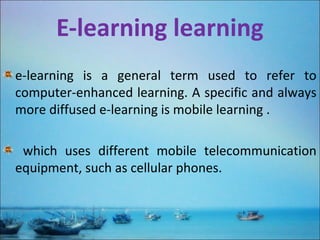 E-learning learning
e-learning is a general term used to refer to
computer-enhanced learning. A specific and always
more diffused e-learning is mobile learning .
which uses different mobile telecommunication
equipment, such as cellular phones.
 