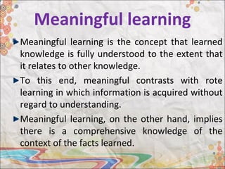 Meaningful learning
Meaningful learning is the concept that learned
knowledge is fully understood to the extent that
it relates to other knowledge.
To this end, meaningful contrasts with rote
learning in which information is acquired without
regard to understanding.
Meaningful learning, on the other hand, implies
there is a comprehensive knowledge of the
context of the facts learned.
 