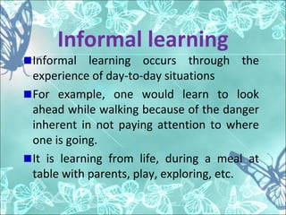 Informal learning
Informal learning occurs through the
experience of day-to-day situations
For example, one would learn to look
ahead while walking because of the danger
inherent in not paying attention to where
one is going.
It is learning from life, during a meal at
table with parents, play, exploring, etc.
 