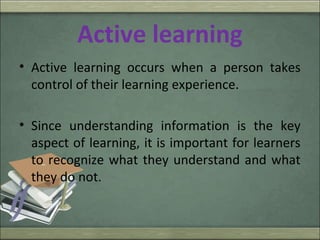 Active learning
• Active learning occurs when a person takes
control of their learning experience.
• Since understanding information is the key
aspect of learning, it is important for learners
to recognize what they understand and what
they do not.
 