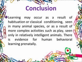 Conclusion
Learning may occur as a result of
habituation or classical conditioning, seen
in many animal species, or as a result of
more complex activities such as play, seen
only in relatively intelligent animals. There
is evidence for human behavioral
learning prenatally.
 